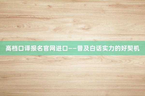 高档口译报名官网进口——普及白话实力的好契机
