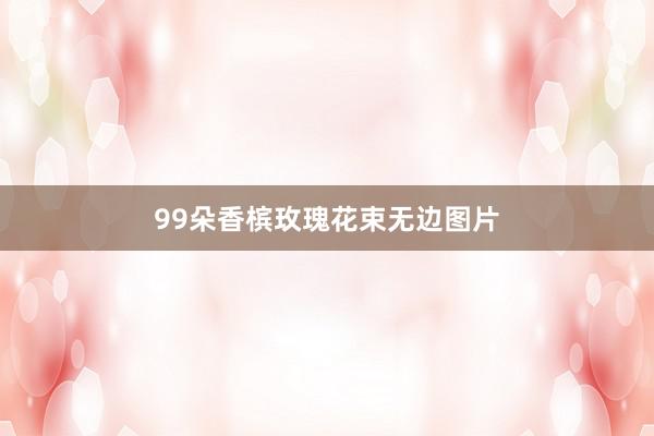 99朵香槟玫瑰花束无边图片
