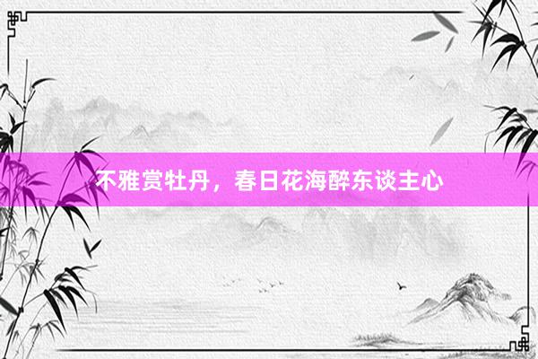 不雅赏牡丹，春日花海醉东谈主心
