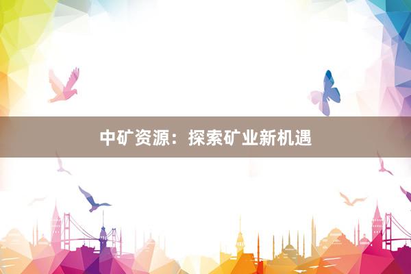 中矿资源：探索矿业新机遇