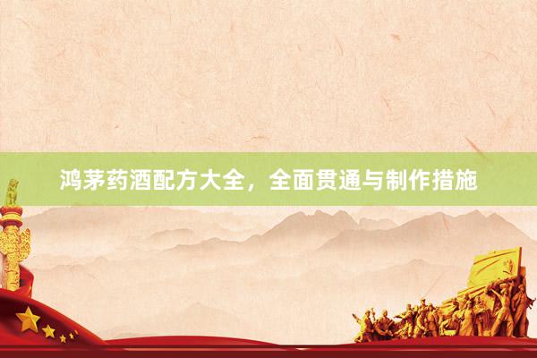 鸿茅药酒配方大全，全面贯通与制作措施